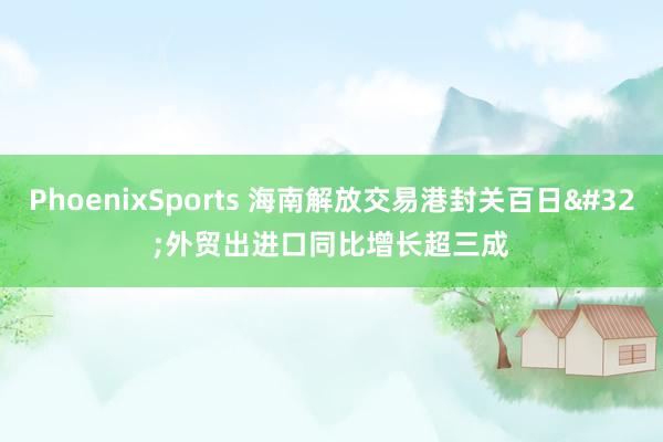 PhoenixSports 海南解放交易港封关百日 外贸出进口同比增长超三成