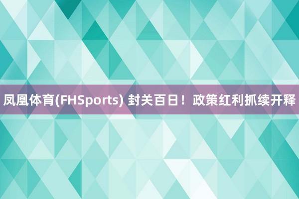 凤凰体育(FHSports) 封关百日！政策红利抓续开释