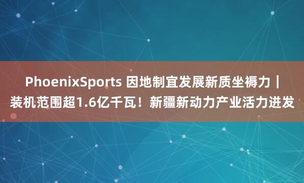PhoenixSports 因地制宜发展新质坐褥力｜装机范围超1.6亿千瓦！新疆新动力产业活力迸发