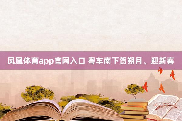 凤凰体育app官网入口 粤车南下贺朔月、迎新春