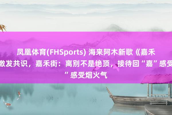 凤凰体育(FHSports) 海来阿木新歌《嘉禾望岗》激发共识，嘉禾街：离别不是绝顶，接待回“嘉”感受烟火气