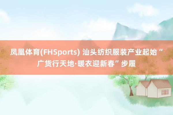 凤凰体育(FHSports) 汕头纺织服装产业起始“广货行天地·暖衣迎新春”步履