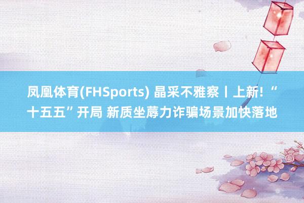 凤凰体育(FHSports) 晶采不雅察丨上新! “十五五”开局 新质坐蓐力诈骗场景加快落地