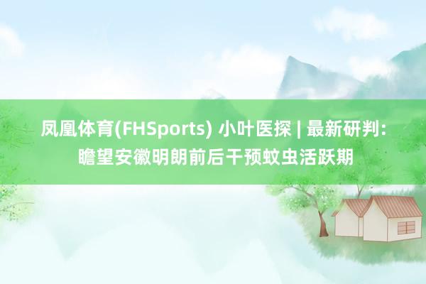 凤凰体育(FHSports) 小叶医探 | 最新研判: 瞻望安徽明朗前后干预蚊虫活跃期