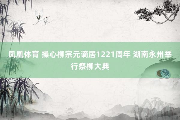 凤凰体育 操心柳宗元谪居1221周年 湖南永州举行祭柳大典