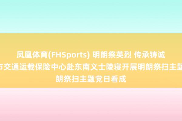 凤凰体育(FHSports) 明朗祭英烈 传承铸诚意 | 漳州市交通运载保险中心赴东南义士陵寝开展明朗祭扫主题党日看成