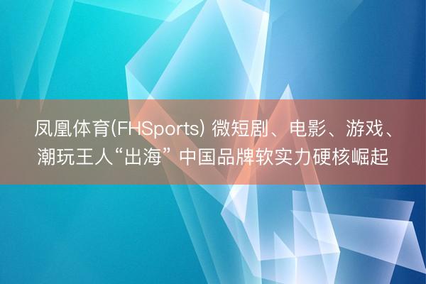 凤凰体育(FHSports) 微短剧、电影、游戏、潮玩王人“出海” 中国品牌软实力硬核崛起