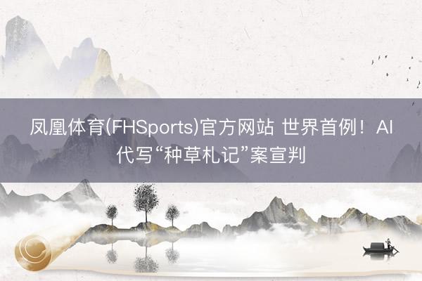 凤凰体育(FHSports)官方网站 世界首例!AI代写“种草札记”案宣判