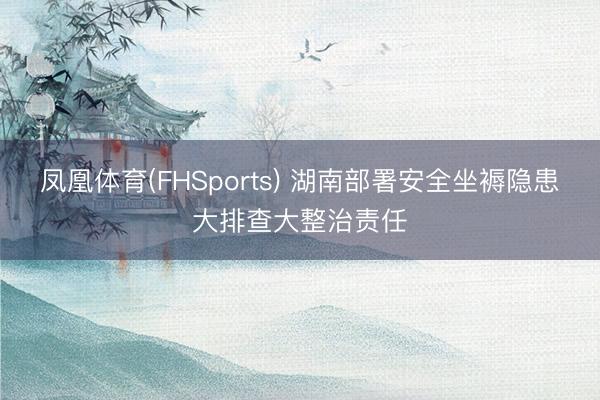 凤凰体育(FHSports) 湖南部署安全坐褥隐患大排查大整治责任