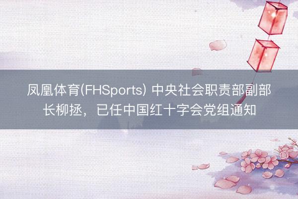 凤凰体育(FHSports) 中央社会职责部副部长柳拯，已任中国红十字会党组通知