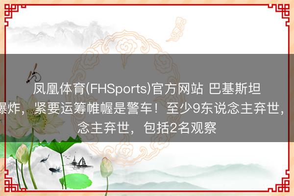 凤凰体育(FHSports)官方网站 巴基斯坦西北部发生爆炸，紧要运筹帷幄是警车！至少9东说念主弃世，包括2名观察