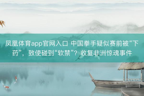 凤凰体育app官网入口 中国拳手疑似赛前被“下药”，致使碰到“软禁”？收复非洲惊魂事件