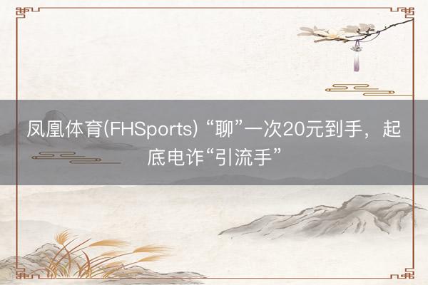 凤凰体育(FHSports) “聊”一次20元到手，起底电诈“引流手”