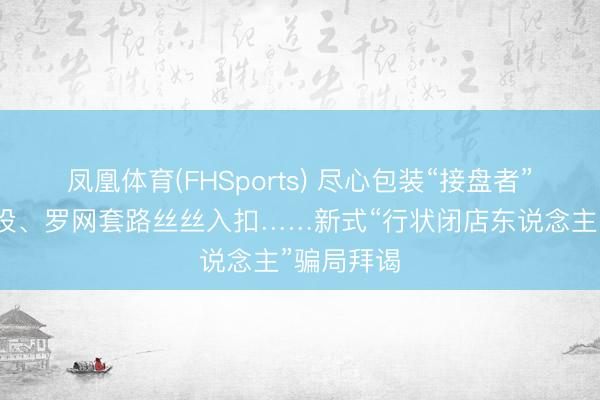 凤凰体育(FHSports) 尽心包装“接盘者”东说念主设、罗网套路丝丝入扣……新式“行状闭店东说念主”骗局拜谒