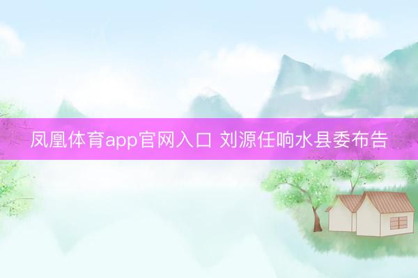 凤凰体育app官网入口 刘源任响水县委布告
