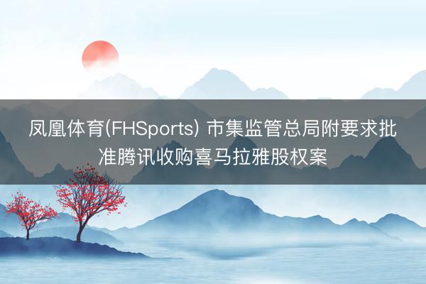 凤凰体育(FHSports) 市集监管总局附要求批准腾讯收购喜马拉雅股权案