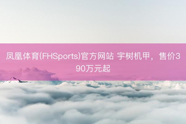 凤凰体育(FHSports)官方网站 宇树机甲，售价390万元起
