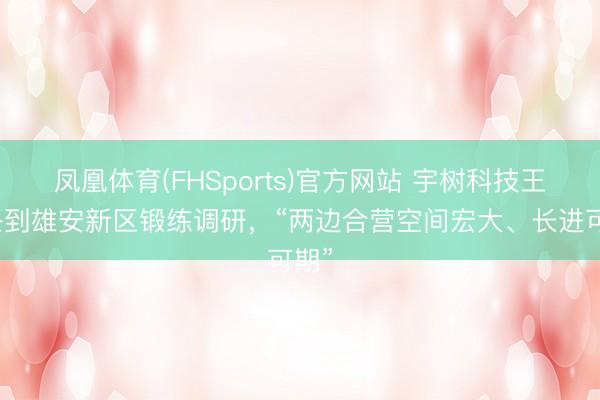 凤凰体育(FHSports)官方网站 宇树科技王兴兴到雄安新区锻练调研，“两边合营空间宏大、长进可期”