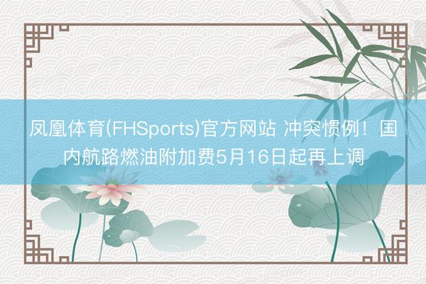 凤凰体育(FHSports)官方网站 冲突惯例！国内航路燃油附加费5月16日起再上调