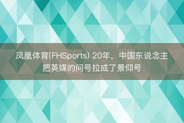 凤凰体育(FHSports) 20年，中国东说念主把英媒的问号拉成了景仰号