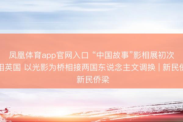 凤凰体育app官网入口 “中国故事”影相展初次亮相英国 以光影为桥相接两国东说念主文调换 | 新民侨梁