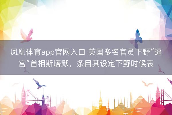 凤凰体育app官网入口 英国多名官员下野“逼宫”首相斯塔默，条目其设定下野时候表