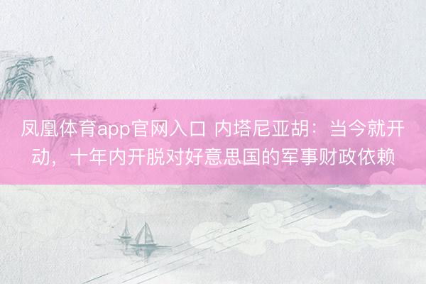 凤凰体育app官网入口 内塔尼亚胡：当今就开动，十年内开脱对好意思国的军事财政依赖