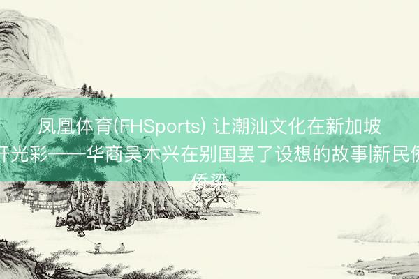 凤凰体育(FHSports) 让潮汕文化在新加坡盛开光彩——华商吴木兴在别国罢了设想的故事|新民侨梁