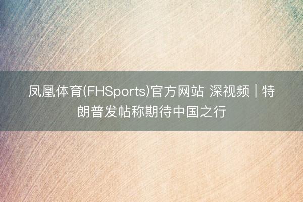 凤凰体育(FHSports)官方网站 深视频 | 特朗普发帖称期待中国之行