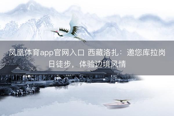 凤凰体育app官网入口 西藏洛扎：邀您库拉岗日徒步，体验边境风情