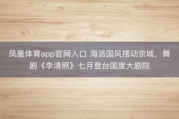 凤凰体育app官网入口 海派国风摆动京城，舞剧《李清照》七月登台国度大剧院