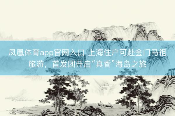凤凰体育app官网入口 上海住户可赴金门马祖旅游，首发团开启“真香”海岛之旅