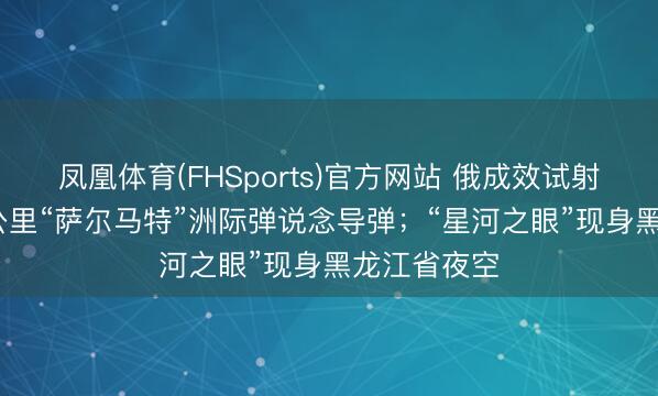 凤凰体育(FHSports)官方网站 俄成效试射射程3.5万公里“萨尔马特”洲际弹说念导弹；“星河之眼”现身黑龙江省夜空