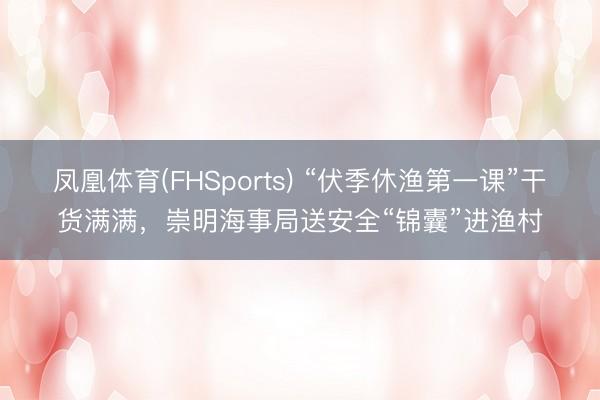 凤凰体育(FHSports) “伏季休渔第一课”干货满满，崇明海事局送安全“锦囊”进渔村