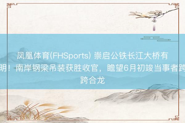 凤凰体育(FHSports) 崇启公铁长江大桥有新说明！南岸钢梁吊装获胜收官，瞻望6月初竣当事者跨合龙