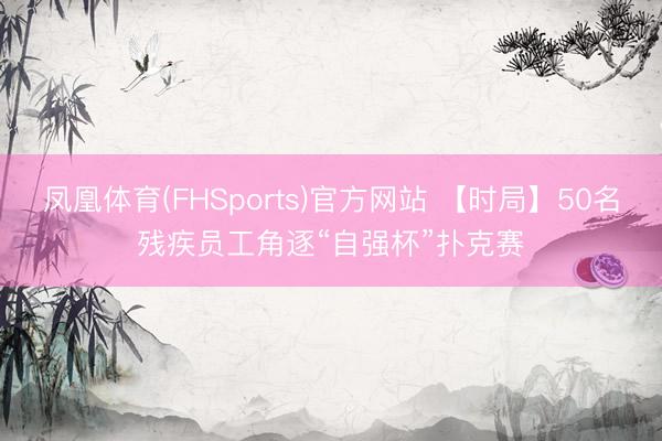 凤凰体育(FHSports)官方网站 【时局】50名残疾员工角逐“自强杯”扑克赛