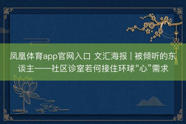 凤凰体育app官网入口 文汇海报 | 被倾听的东谈主——社区诊室若何接住环球“心”需求
