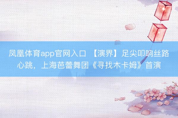 凤凰体育app官网入口 【演界】足尖叩响丝路心跳，上海芭蕾舞团《寻找木卡姆》首演