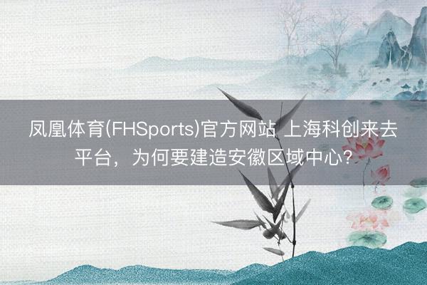 凤凰体育(FHSports)官方网站 上海科创来去平台，为何要建造安徽区域中心？