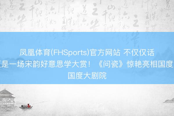凤凰体育(FHSports)官方网站 不仅仅话剧，更是一场宋韵好意思学大赏！《问瓷》惊艳亮相国度大剧院