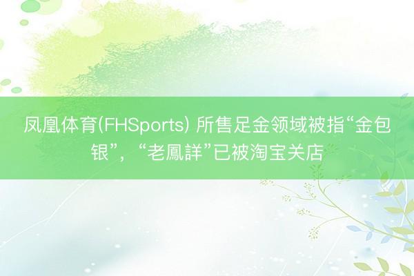 凤凰体育(FHSports) 所售足金领域被指“金包银”，“老鳳詳”已被淘宝关店
