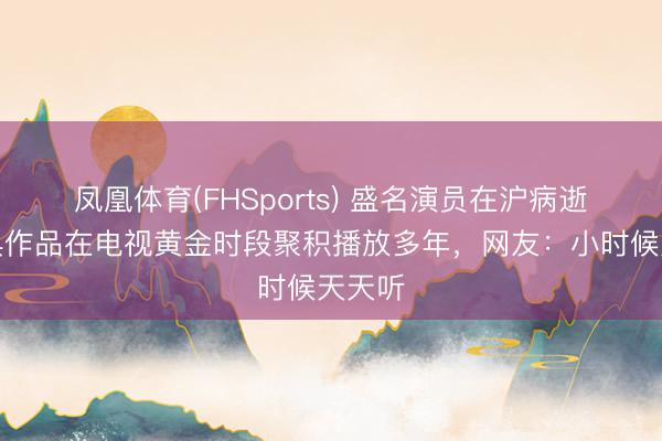 凤凰体育(FHSports) 盛名演员在沪病逝，经典作品在电视黄金时段聚积播放多年，网友：小时候天天听