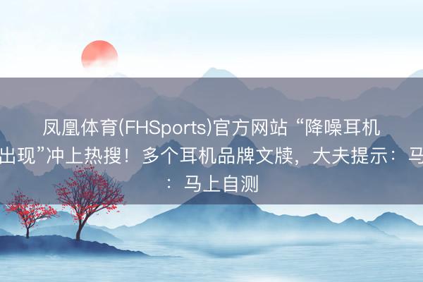 凤凰体育(FHSports)官方网站 “降噪耳机受害者出现”冲上热搜！多个耳机品牌文牍，大夫提示：马上自测