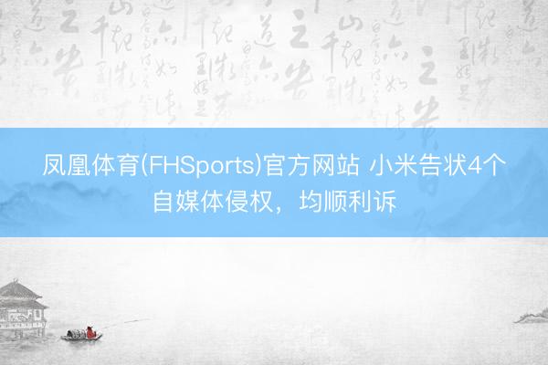 凤凰体育(FHSports)官方网站 小米告状4个自媒体侵权，均顺利诉