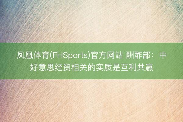 凤凰体育(FHSports)官方网站 酬酢部：中好意思经贸相关的实质是互利共赢