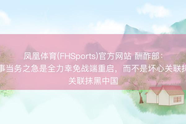 凤凰体育(FHSports)官方网站 酬酢部：伊朗战事当务之急是全力幸免战端重启，而不是坏心关联抹黑中国