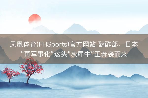 凤凰体育(FHSports)官方网站 酬酢部：日本“再军事化”这头“灰犀牛”正奔袭而来