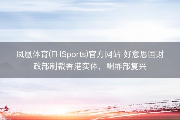 凤凰体育(FHSports)官方网站 好意思国财政部制裁香港实体，酬酢部复兴