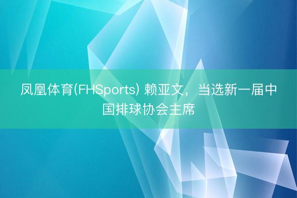 凤凰体育(FHSports) 赖亚文，当选新一届中国排球协会主席