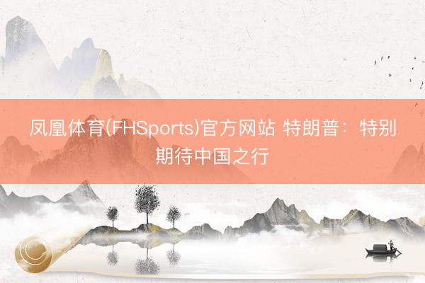 凤凰体育(FHSports)官方网站 特朗普：特别期待中国之行